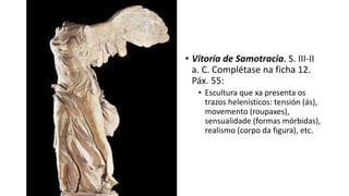 • Vitoria de Samotracia. S. III-II
a. C. Complétase na ficha 12.
Páx. 55:
• Escultura que xa presenta os
trazos helenísticos: tensión (ás),
movemento (roupaxes),
sensualidade (formas mórbidas),
realismo (corpo da figura), etc.
 