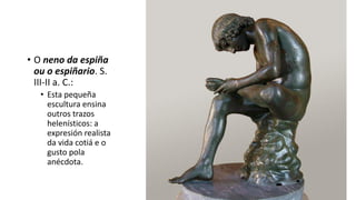 • O neno da espiña
ou o espiñario. S.
III-II a. C.:
• Esta pequeña
escultura ensina
outros trazos
helenísticos: a
expresión realista
da vida cotiá e o
gusto pola
anécdota.
 
