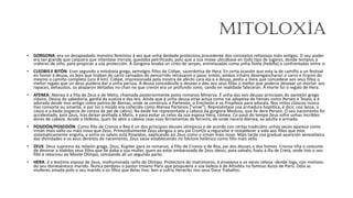 Mitoloxía
• GORGONA: era un desapiadado monstro feminino á vez que unha deidade protectora procedente dos conceptos relixiosos máis antigos. O seu poder
era tan grande que calquera que intentase mirrala, quedaba petrificado, polo que a súa imaxe ubicábase en todo tipo de lugares, dende templos a
cráteres de viño, para propiciar a súa protección. A Gorgona levaba un cinto de serpes, entrelazadas coma unha fivela (hebilla) e confrontadas entre si.
• CLEOBIS E BITÓN: Eran segundo a mitoloxía grega, xemelgos fillos de Cídipe, sacerdotisa de Hera. En certa ocasión que esta ía de camiño a un festival
en honor á deusa, os bois que tiraban do carro cansados do percorrido retrasaron o paso; entón, ambos irmáns desengancharon o carro e tiraron do
mesmo o camiño completo (uns 8 km). Cídipe, impresionada pola mostra de afecto cara ela e a deusa, pediu a Hera que concedese aos seus fillos o
mellor regalo que un deus puidera dar a unha persoa. A deusa concedeulle o desexo e deu aos seus fillos o mellor que podería desexar un mortal: aos
rapaces, exhaustos, os atoparon deitados no chan no que creron era un profundo sono, cando en realidade faleceran. A morte foi o regalo de Hera.
• ATENEA: Atenea é a filla de Zeus e de Metis, chamada posteriormente polos romanos Minerva. É unha das seis deusas principais do panteón grego
clásico. Deusa da sabedoría, gardiá da xustiza e das leis. Aínda que é unha deusa virxe actúa como nai adoptiva de heroes como Perseo e Teseo, e é
adorada desde moi antigo como patroa de Atenas, onde se construíu o Partenón, o Erecteión e os Propileos para adorala. Nos mitos clásicos nunca
tivo consorte ou amante, e por iso a miúdo era coñecida como Atenea Partenos ("virxe"). Represéntase coa armadura hoplítica, é dicir, coa lanza, o
casco e a éxida (especie de coraza de pel de cabra). Na éxide hai representada a cabeza da gorgona Medusa, que lle dera Perseo. O seu nacemento foi
accidentado, pois Zeus, tras deixar preñada a Metis, e para evitar os celos da súa esposa Hera, cómea. Co paso do tempo Zeus sofre unhas incribles
dores de cabeza. Acode a Hefesto, quen lle abre a cabeza coas súas ferramentas de ferreiro, de onde nacerá Atenea, xa adulta e armada.
• POSIDÓN/POSEIDÓN: Como fillo de Cronos e Rea é un dos principais deuses olímpicos e de acordo con certas tradicións unhas veces aparece como
irmán máis vello ou máis novo que Zeus. Primordialmente Zeus obrigou a seu pai CronOs a regurxitar e restablecer a vida aos fillos que este
sistematicamente engolia, e entre os salvos está Poseidon, explicando así Zeus como o irmán máis novo. Máis tarde coa gradual aparición xenealóxica
das divindades e os seus dereitos de nacemento, Zeus vaise establecendo no folclore helénico como fillo máis vello
• ZEUS: Deus supremo da relixión grega, Zeus, Xúpiter para os romanos, é fillo de Cronos e de Rea, pai dos deuses e dos homes. Cronos tiña o costume
de devorar a tódolos seus fillos que lle daba a súa muller, quen ao estar embarazada de Zeus ideou, para salvalo, fuxiu á illa de Creta, onde tivo o seu
fillo e retornou ao Monte Olimpo, simulando alí un segundo parto.
• HERA: é a lexítima esposa de Zeus, malhumorada raíña do Olimpo. Protectora do matrimonio, é envexosa e as veces celosa -dende logo, con motivos-
do seu donxoánesco marido. Nunca perdoou o pastor troiano Paris que pospuxera a súa beleza á de Afrodita no famoso Xuízo de Paris. Odia as
mulleres amada polo o seu marido e os fillos que delas tivo: ben o sufriu Heracles nos seus Doce Traballos.
 