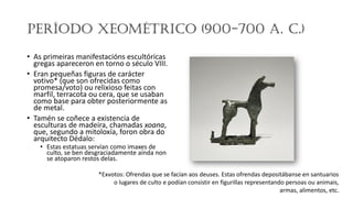Período Xeométrico (900-700 a. C.)
• As primeiras manifestacións escultóricas
gregas apareceron en torno o século VIII.
• Eran pequeñas figuras de carácter
votivo* (que son ofrecidas como
promesa/voto) ou relixioso feitas con
marfil, terracota ou cera, que se usaban
como base para obter posteriormente as
de metal.
• Tamén se coñece a existencia de
esculturas de madeira, chamadas xoana,
que, segundo a mitoloxía, foron obra do
arquitecto Dédalo:
• Estas estatuas servían como imaxes de
culto, se ben desgraciadamente aínda non
se atoparon restos delas.
*Exvotos: Ofrendas que se facían aos deuses.​ Estas ofrendas depositábanse en santuarios
o lugares de culto e podían consistir en figurillas representando persoas ou animais,
armas, alimentos, etc.
 