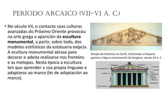 Período Arcaico (VII-VI a. C.)
• No século VII, o contacto coas culturas
avanzadas do Próximo Oriente provocou
na arte grega a aparición da escultura
monumental, a partir, sobre todo, dos
modelos estilísticos da estatuaria exipcia.
A ecultura monumental xérase para
decorar e adoita realizarse nos frontóns
e as metopas. Nesta época a escultura
ten que aprender a súa propia linguaxe e
adaptarse ao marco (lei de adaptación ao
marco).
Templo de Artemisa en Corfú. Centrando o tímpano
aparece a figura monumental da Gorgona. século VII a. C
 