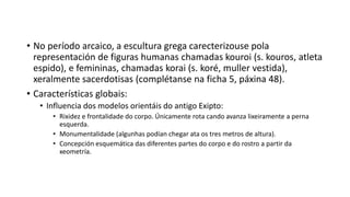 • No período arcaico, a escultura grega carecterizouse pola
representación de figuras humanas chamadas kouroi (s. kouros, atleta
espido), e femininas, chamadas korai (s. koré, muller vestida),
xeralmente sacerdotisas (complétanse na ficha 5, páxina 48).
• Características globais:
• Influencia dos modelos orientáis do antigo Exipto:
• Rixidez e frontalidade do corpo. Únicamente rota cando avanza lixeiramente a perna
esquerda.
• Monumentalidade (algunhas podían chegar ata os tres metros de altura).
• Concepción esquemática das diferentes partes do corpo e do rostro a partir da
xeometría.
 