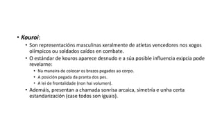 • Kouroi:
• Son representacións masculinas xeralmente de atletas vencedores nos xogos
olímpicos ou soldados caídos en combate.
• O estándar de kouros aparece desnudo e a súa posible influencia exipcia pode
revelarne:
• Na maneira de colocar os brazos pegados ao corpo.
• A posición pegada da pranta dos pes.
• A lei de frontalidade (non hai volumen).
• Ademáis, presentan a chamada sonrisa arcaica, simetría e unha certa
estandarización (case todos son iguais).
 