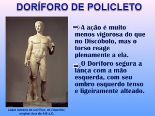 A ação é muito
                                          menos vigorosa do que
                                          no Discóbolo, mas o
                                          torso reage
                                          plenamente a ela.
                                            O Doríforo segura a
                                          lança com a mão
                                          esquerda, com seu
                                          ombro esquerdo tenso
                                          e ligeiramente alteado.

Cópia romana do Doríforo, de Policleto;
        original data de 440 a.C.
 