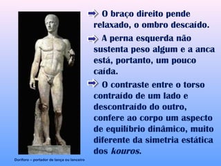 O braço direito pende
                                           relaxado, o ombro descaído.
                                             A perna esquerda não
                                           sustenta peso algum e a anca
                                           está, portanto, um pouco
                                           caída.
                                             O contraste entre o torso
                                           contraído de um lado e
                                           descontraído do outro,
                                           confere ao corpo um aspecto
                                           de equilíbrio dinâmico, muito
                                           diferente da simetria estática
                                           dos kouros.
Doríforo – portador de lança ou lanceiro
 