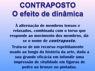 À alternação de membros tensos e
  relaxados, combinada com o torso que
responde ao movimento dos membros, dá-
       se o nome de contraposto .
 Trata-se de um recurso repetidamente
usado ao longo da história da arte, dada a
   sua grande eficácia em infundir uma
  impressão de vitalidade em figuras de
       pedra ou bronze ou pintadas.
 