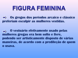 Os gregos dos períodos arcaico e clássico
preferiam esculpir as mulheres vestidas.

     O vestuário efetivamente usado pelas
mulheres gregas era bem solto e livre,
podendo ser artisticamente disposto de várias
maneiras, de acordo com a predileção de quem
o usava.
 