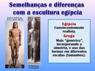 Kouros, final do séc.
VII a.C. altura: 184 cm


                                                  Egípcia
                                             Convincentemente
                                                  realista.
                                                   Grega
                                               Mais “genérica”,
                                               incorporando a
                                             simetria, e uso das
                                           formas em diferentes
                                            escalas (tamanhos).

                          Rei Menkauré,
                          de As tríades.
 