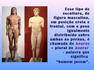 Esse tipo de
       escultura, de
  figura masculina,
 em posição ereta e
frontal, com o peso
          igualmente
   distribuído sobre
ambas as pernas, é
chamada de kouros
 – plural de kouroi
       - palavra que
            significa
    “homem jovem”.
 