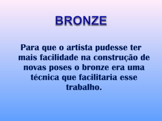 Para que o artista pudesse ter
mais facilidade na construção de
 novas poses o bronze era uma
  técnica que facilitaria esse
            trabalho.
 