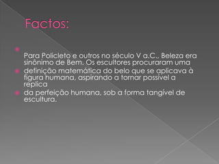 
Para Policleto e outros no século V a.C., Beleza era
sinônimo de Bem. Os escultores procuraram uma
 definição matemática do belo que se aplicava à
figura humana, aspirando a tornar possível a
replica
 da perfeição humana, sob a forma tangível de
escultura.
 
