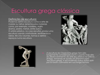 A escultura do Classicismo grego tem sido
longamente considerada como o ponto mais alto
do desenvolvimento da arte escultórica na Grécia
Antiga, tornando-se quase um sinônimo para
"escultura grega" e escondendo outros estilos que
por lá foram cultivados em sua longa história.
Definição de escultura:
Podemos definir escultura como a arte de
moldar ou talhar determinados materiais
como, por exemplo, madeira, argila
(barro), pedra, metais, entre outros.
O artista plástico, no caso escultor, produz uma
escultura usando criatividade, sentimentos e
ideias. Ele cria volumes, formas e define
espaços numa escultura.
 