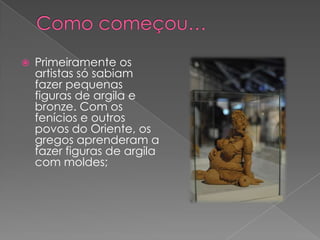  Primeiramente os
artistas só sabiam
fazer pequenas
figuras de argila e
bronze. Com os
fenícios e outros
povos do Oriente, os
gregos aprenderam a
fazer figuras de argila
com moldes;
 