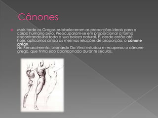  Mais tarde os Gregos estabeleceram as proporções ideais para o
corpo humano belo. Preocuparam-se em proporcionar a forma
encontrando-lhe toda a sua beleza natural. E, desde então até
hoje, aplicamos ainda as mesmas relações de proporção, o cânone
grego.
No Renascimento, Leonardo Da Vinci estudou e recuperou o cânone
grego, que tinha sido abandonado durante séculos.
 