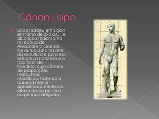  Lisipo nasceu em Sícion
em torno de 390 a.C., e
alcançou maior fama
na época de
Alexandre o Grande.
Foi autodidata na arte
da escultura e para isso
estudou a natureza e o
"Doríforo" de
Policleto, cujo cânone
de proporções
masculinas
modificou, fazendo a
cabeça menor -
aproximadamente um
oitavo do corpo - e o
corpo mais delgado.
 