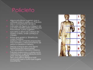  Alguns estudiosos sugerem que a
unidade básica usada por Policleto
seja o comprimento do dedo
 indicador da figura ou a largura de
sua mão medida pelas articulações
transversais; outros sugerem
 que seria a altura da cabeça do
queixo a testa, onde começa o
cabelo.
 linhas que guiam a Simetria do
corpo humano
explorou não somente proporções
mas também o relacionamento de
pesos e medidas e relaxou
 pernas e braços em uma figura
perfeitamente balanceada
. Na verdadeira maneira Clássica,
 Policleto balanceou a observação
cuidadosa e a generalização para
criar uma figura ideal.
Tem uma perna fletida e mais
avançada que a outra que sugere
movimento.
 