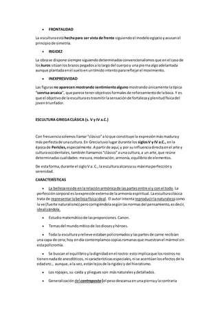  FRONTALIDAD
La esculturaestáhechapara ser vista de frente siguiendoel modeloegipcioyacusanel
principiode simetría.
 RIGIDEZ
La obrase dispone siempre siguiendodeterminadosconvencionalismosque enel casode
loskuros sitúanlosbrazos pegadosa lolargodel cuerpoy una piernaalgoadelantada
aunque plantadaenel sueloenuntímidointentoparareflejarel movimiento.
 INEXPRESIVIDAD
Las figuras no aparecen mostrando sentimientoalguno mostrandoúnicamente latípica
“sonrisa arcaica”, que parece tenerobjetivosformalesde reforzamientode laboca.Y es
que el objetivode la esculturaestrasmitirlasensaciónde fortalezayplenitudfísicadel
joventriunfador.
ESCULTURA GRIEGACLÁSICA (s. V y IV a.C.)
Con frecuenciasolemosllamar“clásico”a loque constituye la expresiónmásmaduray
más perfectade unacultura.En Greciatuvolugar durante los siglosV y IV a.C., enla
épocade Pericles, especialmente.A partirde aquí,y por su influenciadirectaenel arte y
culturaoccidentales,tambiénllamamos“clásico”aunacultura,a un arte,que reúne
determinadascualidades: mesura,moderación,armonía,equilibriode elementos.
De estaforma,durante el sigloV a. C.,la esculturaalcanzasu máximaperfeccióny
serenidad.
CARACTERÍSTICAS
 La bellezareside enlarelaciónarmónicade laspartesentre sí y con el todo.La
perfeccióncorporal eslaexpresiónexternade laarmonía espiritual. Laesculturaclásica
trata de representarlabellezafísicaideal. El autor intentareproducirlanaturalezacomo
la ve (fuerte naturalismo) perocorrigiéndolasegúnlasnormasdel pensamiento,esdecir,
idealizándola.
 Estudiomatemáticode lasproporciones.Canon.
 Temasdel mundomíticode losdiosesyhéroes.
 Toda la esculturayrelieve estabanpolicromadosylaspartesde carne recibían
una capa de cera; hoy endía contemplamoscopiasromanasque muestranel mármol sin
estapolicromía.
 Se buscan el equilibrioyladignidad enel rostro:estoimplicaque losrostrosno
tienennadade anecdóticos, ni característicasespeciales,ni se acentúanlosefectosde la
edadetc., aunque,a la vez,estánlejosde larigidezy del hieratismo.
 Los ropajes, su caída y pliegues son másnaturalesydetallados.
 Generalización delcontraposto (el pesodescansaenunapiernayla contraria
 