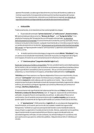 aparece flexionada.Lacabezagira lateralmenteylaslíneasde hombrosycaderas se
inclinansuavemente.Eslaoposiciónarmónicaentre lasdiversaspartesdel cuerpo
humano,unasenmovimiento otensiónysussimétricas enreposo),que dotade un
equilibriodinámicoalafiguradandola sensaciónde movimientoarmónico.
 EVOLUCIÓN
Tradicionalmente,enel clasicismose hancontempladotresetapas:
 El periododenominado “primerclasicismo”,o“estilosevero”, (hastalamitad s.
V) representadoporobrascomolos “Bronces de Riace”, o el “Auriga de Delfos”.Y en
piedralosfrontonesdel Templode ZeusenOlimpiaEneste periodo, se abandona
definitivamentelafrontalidad.El conocimientode laanatomía,yamuy avanzado,llevaa
instaurarla leyde lainterrelación:cualquiermovimientode unmiembrocorporal implica
un cambiode posiciónenlosdemás. Se buscapuesya la armonía entre lasdiversaspartes
del cuerpo.Las figuraspierdenlatípica“sonrisaarcaica” y aparecenconcentradasensí
mismasy serias.
 A mediocaminoentre estaetapay lasiguiente estaría Mirón(“Discóbolo”).Hay
un avance enel estudiodel movimiento,latensiónmuscularylaintegraciónde lafigura
enel espacio.El rostro no va enconsonanciaconel esfuerzoyla tensióncorporal.
 El “clasicismopleno” (segundamitaddel sigloV a.C.)
Gusto por lamesura,el ordeny el equilibrio.Poreso,predominarálaserenidadexpresiva
de losrostros y de sus cuerpos,que norevelansentimientosespecíficos(labellezaclásica
sigue huyendode lo anecdóticoyde losconcreto). Ellose uniráel control plenode la
anatomía y su movimientoenel espacio,utilizándose habitualmente el contraposto.
Policletoquienhace avanzara sus figurasadaptandoel torsoa ese movimiento;alavez
utilizael “contraposto” alternandomiembrostensosyrelajados,yutilizaunmódulo
aritmético(canon) de siete cabezasyde tres partesenel rostro. Hay un estudio
anatómicoperfectoperoidealizadoatravésde laproporcionalidadylageometría: cabeza
esférica,arcotorácico y plieguesinguinalessonsemicircunferenciasconcentroenel
ombligo,(Doríforo,Diadumenos...)
El representantemássignificativos de laAtenasde Periclesserá Fidias(relievesdel
Partenón y estatua de AteneaPartenos.Con él llegaala expresiónde sentimientosy
actitudes:al aspectofísicole correspondíauna actitud, se adecuabael físicocon el
sentimiento. Conél tambiéncomienzalatécnicade los pañosmojados, porla que se
puede captarla anatomía de las figurasadivinandosuscuerposatravésde losvestidos.
 El “posclasicismo”.Políticamente,el sigloIVa. C. esuna épocade disgregacióny
transformación,enlosocial,porla crisisde lasciudades-estadotraslaguerradel
Peloponeso.Tambiénse superalaconcepcióndel hombre comomedidade todaslas
cosas al hacer su apariciónel mundoanimal enel arte.Atenas,apesarde lacrisispolítica,
siguiómanteniendolasupremacíaartísticaenGrecia y siguiósiendopatriade una
sociedadeleganteyrefinada.Eneste contexto,los artistastrabajanensustalleresmás
para particularesque paralos ambientespúblicos.Adquiere desarrolloel individuoyel
retrato.
 