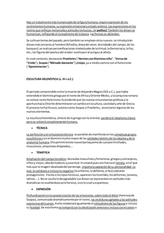 Hay un tratamientomáshumanizadode lafigurahumana:mayorexpresiónde los
sentimientoshumanos, suexpresiónemocional yestadoanímico.Lasexpresionesenlos
rostrosque reflejanmelancolíayactitudestortuosas,(el pathos).Tambiénlosdiosesse
humanizan, reflejandoel escepticismode laépoca.Lasformasse ablandan.
Se cultivantemasdel pasado,perotambiénse empleanotrosnuevos:se introducirán
diosesmáscercanosal hombre (Afrodita,diosadel amor,divinidadesdel campo,de los
bosques);se realizanpersonificacionesintelectualesde laVirtud,laDemocracia,laPaz,
etc.;las figurasdel poetaydel orador sustituyenal aurigayal atleta.
En este contexto,destacarán Praxíteles(“HermesconDionisiosniño”,“Venusde
“Cnido”), Scopas(“Ménade danzante”) yLisipo,ya a mediocaminoconel helenismo
(“Apoxiomenos”).
ESCULTURA HELENÍSTICA (s. III-I a.C.)
El periodocomprendido entre lamuerte de AlejandroMagno(323 a.C.),que había
extendidoel dominiogriegoporel norte de AfricayOriente Medio, ylaconquistaromana
se conoce comohelenismo.Esevidente que lasnuevascircunstanciaspolíticasyla
aperturahacia Oriente determinaronuncambioenlacultura,sociedadyarte de Grecia.
El procesonofue brusco,autorescomo Scopas o Praxíteles, anunciaron algunosde los
nuevoselementos.
La esculturahelenística, síntesisde logriegoconlooriental, perderáel idealismoclásico
perose volverácompletamente humana.
 TÉCNICA
La perfecciónyel virtuosismotécnico se pondránde manifiestoenlos complejosgrupos
escultóricos yenel dominiomuchomayorde las calidadestáctilesde losobjetosyde la
anatomía humana.Ellopermitiráeste nuevobarroquismode cuerposhinchados,
musculosos,ampulososdrapeados,...
 TEMÁTICA
Ampliacióndel campotemático:desnudosmasculinosyfemeninos,griegosyextranjeros,
niñosy viejos,ideade madurezyjuventud.Irrumpirápuesconfuerzael retrato,enel que
más que la imagenidealizadadel personaje, importalacaptaciónde su personalidad. Lo
real,locotidianoe inclusolonegativo (loenfermo,lodeforme,lofeo) cobrarán
protagonismo. Frente a lostiposheroicos,aparecenloshumildes,losdeformes,(enanos,
sátiros… ). Nose ocultalodesagradable Losdiosesse representanenactitudesmás
dramáticasno exaltándoseyaloheroico,sinolocruel yespantoso.
 EXPRESIÓN
Profundizaciónenlacaracterizaciónde las emociones,sobre todoel dolor (herenciade
Scopas),comunicadodramáticamenteporel rostro, lasvestidurasagitadasylasactitudes
expresivasdelcuerpo.A ellocolaboraráigualmente el colosalismode lasfiguras e incluso
su fealdad.De estaformase romperácon la idealizaciónanteriore inclusoconel canon o
 