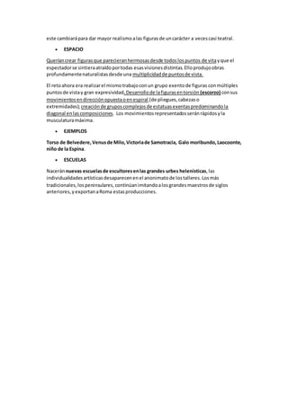 este cambiarápara dar mayor realismoalas figurasde uncarácter a vecescasi teatral.
 ESPACIO
Queríancrear figurasque parecieranhermosasdesde todoslospuntos de vitayque el
espectadorse sintieraatraídoportodas esasvisionesdistintas.Elloprodujoobras
profundamentenaturalistasdesde una multiplicidadde puntosde vista.
El retoahora era realizarel mismo trabajoconun grupo exentode figuras conmúltiples
puntosde vistay gran expresividad.Desarrollode lafigurasentorsión (escorzo) consus
movimientosendirecciónopuestaoenespiral (de pliegues,cabezaso
extremidades);creaciónde gruposcomplejosde estatuasexentaspredominandola
diagonal enlascomposiciones. Los movimientosrepresentadosseránrápidosyla
musculaturamáxima.
 EJEMPLOS
Torso de Belvedere,Venusde Milo,Victoriade Samotracia, Galo moribundo,Laocoonte,
niño de la Espina.
 ESCUELAS
Naceránnuevas escuelasde escultoresenlas grandes urbes helenísticas,las
individualidadesartísticasdesaparecenenel anonimatode lostalleres.Losmás
tradicionales,lospeninsulares,continúanimitandoalosgrandesmaestrosde siglos
anteriores,yexportanaRoma estasproducciones.
 