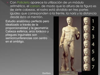 › Con Policleto aparece la utilización de un módulo
aritmético, el canon, de modo que la altura de la figura es
de siete cabezas, el rostro está dividido en tres partes
iguales que corresponden a la frente, la nariz y la distancia
desde ésta al mentón.
Estudio anatómico perfecto pero
idealizado a través de la
proporcionalidad y la geometría:
Cabeza esférica, arco torácico y
pliegues inguinales son
semicircunferencias con centro
en el ombligo.
Doríforo
 