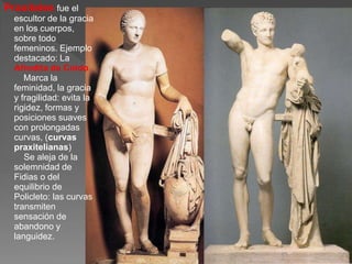 Praxíteles fue el
escultor de la gracia
en los cuerpos,
sobre todo
femeninos. Ejemplo
destacado: La
Afrodita de Cnido.
Marca la
feminidad, la gracia
y fragilidad: evita la
rigidez, formas y
posiciones suaves
con prolongadas
curvas, (curvas
praxitelianas)
Se aleja de la
solemnidad de
Fidias o del
equilibrio de
Policleto: las curvas
transmiten
sensación de
abandono y
languidez.
 