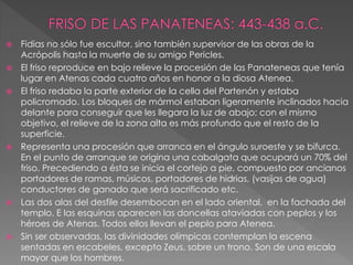  Fidias no sólo fue escultor, sino también supervisor de las obras de la
Acrópolis hasta la muerte de su amigo Pericles.
 El friso reproduce en bajo relieve la procesión de las Panateneas que tenía
lugar en Atenas cada cuatro años en honor a la diosa Atenea.
 El friso redaba la parte exterior de la cella del Partenón y estaba
policromado. Los bloques de mármol estaban ligeramente inclinados hacia
delante para conseguir que les llegara la luz de abajo; con el mismo
objetivo, el relieve de la zona alta es más profundo que el resto de la
superficie.
 Representa una procesión que arranca en el ángulo suroeste y se bifurca.
En el punto de arranque se origina una cabalgata que ocupará un 70% del
friso. Precediendo a ésta se inicia el cortejo a pie, compuesto por ancianos
portadores de ramas, músicos, portadores de hidrias, (vasijas de agua)
conductores de ganado que será sacrificado etc.
 Las dos alas del desfile desembocan en el lado oriental, en la fachada del
templo. E las esquinas aparecen las doncellas ataviadas con peplos y los
héroes de Atenas. Todos ellos llevan el peplo para Atenea.
 Sin ser observadas, las divinidades olímpicas contemplan la escena
sentadas en escabeles, excepto Zeus, sobre un trono. Son de una escala
mayor que los hombres.
 