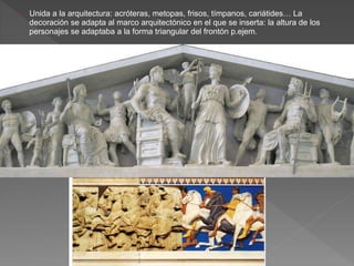 › Unida a la arquitectura: acróteras, metopas, frisos, tímpanos, cariátides… La
decoración se adapta al marco arquitectónico en el que se inserta: la altura de los
personajes se adaptaba a la forma triangular del frontón p.ejem.
 