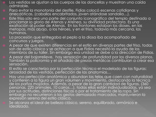  Los vestidos se ajustan a los cuerpos de las doncellas y muestran una caída
admirable.
 Para evitar la monotonía del desfile, Fidias colocó escenas cotidianas y
anecdóticas, (caballos encabritados, joven atándose sandalia…).
 Este friso sólo era una parte del conjunto iconográfico del templo destinado a
proclamar la gloria de Atenas y Atenea, su divinidad protectora. Es una
exaltación al poder de Atenas. En los frontones estaban los dioses, en las
metopas, más abajo, a los héroes, y en el friso, todavía más cercana, los
humanos.
 La procesión que entregaba el peplo a la diosa iba acompañado de
concursos y juegos.
 A pesar de que existen diferencias en el estilo en diversas partes del friso, todas
son de estilo clásico y se achacan a que Fidias necesitó la ayuda de los
miembros de su taller. Sin embargo esa unidad se debe a la dirección de Fidias.
 A pesar del bajorrelieve, hay sensación de profundidad por los diversos planos.
También la policromía y el añadido de piezas metálicas contribuían a crear esa
sensación.
 El estilo se caracteriza por la perfección técnica el modelado de las figuras:
airosidad de los vestidos, perfección de las anatomías…
 Hay una perfección anatómica y abundan las telas que caen con naturalidad
y confieren a la figura un gran volumen y movimiento, destacando la técnica
de los paños mojados. Además, a pesar de la gran cantidad de figuras, (360
personas, 220 animales, 10 carros…), todas ellas están individualizadas, ya sea
por sus actitudes, distinciones físicas o por el tratamiento de la ropa. Sin
embargo no recurrieron a los gestos demasiado marcados, mantuvieron la
expresión serena del estilo clásico.
 Se alcanza el ideal de belleza clásico, sereno, equilibrado, armónico e
idealizado.
 