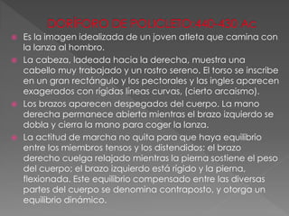  Es la imagen idealizada de un joven atleta que camina con
la lanza al hombro.
 La cabeza, ladeada hacia la derecha, muestra una
cabello muy trabajado y un rostro sereno. El torso se inscribe
en un gran rectángulo y los pectorales y las ingles aparecen
exagerados con rígidas líneas curvas, (cierto arcaismo).
 Los brazos aparecen despegados del cuerpo. La mano
derecha permanece abierta mientras el brazo izquierdo se
dobla y cierra la mano para coger la lanza.
 La actitud de marcha no quita para que haya equilibrio
entre los miembros tensos y los distendidos: el brazo
derecho cuelga relajado mientras la pierna sostiene el peso
del cuerpo; el brazo izquierdo está rígido y la pierna,
flexionada. Este equilibrio compensado entre las diversas
partes del cuerpo se denomina contraposto, y otorga un
equilibrio dinámico.
 