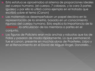  Esta estatua se aproximaba al sistema de proporciones ideales
del cuerpo humano, (el cuerpo, 7 cabezas, y la cara 3 partes
iguales) y por ello la utilizó como ejemplo en el tratado que
escribió sobre el tema (Canon)
 Las matemáticas desempeñaban un papel decisivo en la
representación de la simetría, basada en un conocimiento
riguroso del cuerpo humano. Esto explica la importancia de la
diartrosis, la articulación de los miembros o partes en el
conjunto.
 Las figuras de Policleto eran más anchas y robustas que las de
Fidias y pasaron de moda rápidamente. Lo que permaneció
fue el canon, presente en muchas obras de Praxíteles, Lisipo y
en el Renacimiento en el David de Miguel Ángel, Donatello…
 