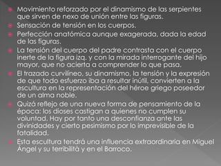  Movimiento reforzado por el dinamismo de las serpientes
que sirven de nexo de unión entre las figuras.
 Sensación de tensión en los cuerpos.
 Perfección anatómica aunque exagerada, dada la edad
de las figuras.
 La tensión del cuerpo del padre contrasta con el cuerpo
inerte de la figura izq. y con la mirada interrogante del hijo
mayor, que no acierta a comprender lo que pasa.
 El trazado curvilíneo, su dinamismo, la tensión y la expresión
de que todo esfuerzo iba a resultar inútil, convierten a la
escultura en la representación del héroe griego poseedor
de un alma noble.
 Quizá reflejo de una nueva forma de pensamiento de la
época: los dioses castigan a quienes no cumplen su
voluntad. Hay por tanto una desconfianza ante las
divinidades y cierto pesimismo por lo imprevisible de la
fatalidad.
 Esta escultura tendrá una influencia extraordinaria en Miguel
Ángel y su terribilità y en el Barroco.
 