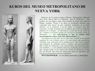 KUROS DEL MUSEO METROPOLITANO DE
NUEVA YORK
Respecto de la primera figura (Kouros. Metropolitan Museum
New York. Hacia 600 a.c.) Mármol. dice R. Wittkower : “Los
perfiles de una figura como ésta revelan la forma que tenía el
bloque original. Frente a la obra ya terminada tenemos una
seguridad aún mayor de que, mientras trabajaba en la parte
anterior, en la posterior y en los lados, el escultor tuvo que
orientarse en todo momento por las figuras que antes de empezar
dibujara en el bloque : al enfrentarse a cada una de las caras de
sus estatuas, el escultor griego de esta época razonaba como un
delineante (...). La consecuencia es que la estatua tiene
necesariamente cuatro vistas bien diferenciadas (...)
Una figura así está lejos de ser una obra realista en el sentido
moderno de este término, pese a lo cual posee una asombrosa
vitalidad, esta rebosante de la energía de la vida. Tiene además
una superficie de calidades suaves y cálidas, casi aterciopeladas.
Ello se debe no solamente a las características del mármol griego,
sino también (...) a las infinitas muescas producidas por el puntero
que, aunque luego se las suavice por medio de abrasivos, crean,
por así decirlo, una serie de vibraciones bajo la superficie, que
evocan la sensación de una piel palpitante”.
WITTKOWER,R : La escultura procesos y principios
 
