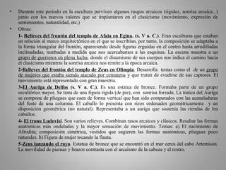 • Durante este periodo en la escultura perviven algunos rasgos arcaicos (rigidez, sonrisa arcaica...)
junto con los nuevos valores que se implantaron en el clasicismo (movimiento, expresión de
sentimientos, naturalidad, etc.)
• Obras:
1- Relieves del frontón del templo de Afaia en Egina. (s. V a. C.). Eran esculturas que estaban
en relación al marco arquitectónico en el que se inscribían, por tanto, la composición se adaptaba a
la forma triangular del frontón, apareciendo desde figuras erguidas en el centro hasta arrodilladas
inclinadadas, tumbadas a medida que nos acercabamos a las esquinas. La escena muestra a un
grupo de guerreros en plena lucha, donde el dinamismo de sus cuerpos nos indica el camino hacia
el clasicismo mientras la sonrisa arcaica nos remite a la época arcaica.
2-Relieves del frontón del templo de Zeus en Olimpia. Desarrolla temas como el de un grupo
de mujeres que estaba siendo atacado por centauros y que tratan de evadirse de sus captores. El
movimiento está representado con gran maestría.
3-El Auriga de Delfos (s. V a. C.). Es una estatua de bronce. Formaba parte de un grupo
escultórico mayor. Se trata de una figura rígida (de pie), con sonrisa forzada. La túnica del Auriga
se compone de pliegues que caen de forma vertical que han sido comparados con las acanaladuras
del fuste de una columna. El caballo lo presenta con rizos ordenados geométricamente y en
disposición geométrica (no natural). Representaba a un auriga que sostenía las riendas de los
caballos.
4- El trono Ludovisi. Son varios relieves. Combinan rasos arcaicos y clásicos. Resaltar las formas
anatómicas más onduladas y la mayor sensación de movimiento. Temas: a) El nacimiento de
Afrodita; composición simétrica, vestidos que sugieren las formas anatómicas, pliegues poco
naturales. b) Figura de mujer tocando la flauta.
5-Zeus lanzando el rayo. Estatua de bronce que se encontró en el mar cerca del cabo Artemisón.
La movilidad de piernas y brazos contrasta con el arcaísmo de la cabeza y el rostro.
 