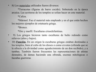 • 8) Los materiales utilizados fueros diversos:
*Terracotas (figuras de barro cocido). Sobretodo en la época
arcaica. Las acróteras de los templos se solían hacer en este material.
*Caliza.
*Mármol. Fue el material más empleado y en el que están hechos
los mejores ejemplos de estatuaria griega.
*Bronce.
*Oro y marfil. Esculturas crisoelefantinas.
• 9) Los griegos hicieron tanto esculturas de bulto redondo como
relieves (altos y bajos).
• 10) Función. En un origen la esculturas griegas estaban destinadas a
los templos, bien al culto de los dioses o como exvotos (ofrenda que se
le ofrecía a la divinidad como agradecimiento de un don recibido); y a
tumbas. También fueron frecuentes las representaciones de atletas
desnudos, de damas haciendo una ofrenda, escenas mitológicas o
hazañas guerreras.
 
