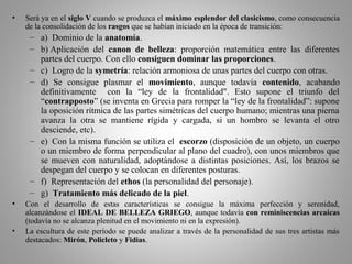 • Será ya en el siglo V cuando se produzca el máximo esplendor del clasicismo, como consecuencia
de la consolidación de los rasgos que se habían iniciado en la época de transición:
– a) Dominio de la anatomía.
– b) Aplicación del canon de belleza: proporción matemática entre las diferentes
partes del cuerpo. Con ello consiguen dominar las proporciones.
– c) Logro de la symetría: relación armoniosa de unas partes del cuerpo con otras.
– d) Se consigue plasmar el movimiento, aunque todavía contenido, acabando
definitivamente con la “ley de la frontalidad". Esto supone el triunfo del
“contrapposto” (se inventa en Grecia para romper la “ley de la frontalidad”: supone
la oposición rítmica de las partes simétricas del cuerpo humano; mientras una pierna
avanza la otra se mantiene rígida y cargada, si un hombro se levanta el otro
desciende, etc).
– e) Con la misma función se utiliza el escorzo (disposición de un objeto, un cuerpo
o un miembro de forma perpendicular al plano del cuadro), con unos miembros que
se mueven con naturalidad, adoptándose a distintas posiciones. Así, los brazos se
despegan del cuerpo y se colocan en diferentes posturas.
– f) Representación del ethos (la personalidad del personaje).
– g) Tratamiento más delicado de la piel.
• Con el desarrollo de estas características se consigue la máxima perfección y serenidad,
alcanzándose el IDEAL DE BELLEZA GRIEGO, aunque todavía con reminiscencias arcaicas
(todavía no se alcanza plenitud en el movimiento ni en la expresión).
• La escultura de este período se puede analizar a través de la personalidad de sus tres artistas más
destacados: Mirón, Policleto y Fidias.
 