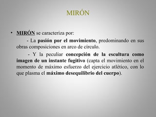 MIRÓN
• MIRÓN se caracteriza por:
- La pasión por el movimiento, predominando en sus
obras composiciones en arco de círculo.
- Y la peculiar concepción de la escultura como
imagen de un instante fugitivo (capta el movimiento en el
momento de máximo esfuerzo del ejercicio atlético, con lo
que plasma el máximo desequilibrio del cuerpo).
 