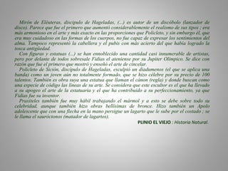 Mirón de Eléuteras, discipulo de Hageladas, (...) es autor de un discóbolo (lanzador de
disco). Parece que fue el primero que aumentó considerablemente el realismo de sus tipos ; era
más armonioso en el arte y más exacto en las proporciones que Policleto, y sin embargo él, que
era muy cuidadoso en las formas de los cuerpos, no fue capaz de expresar los sentimientos del
alma. Tampoco representó la cabellera y el pubis con más acierto del que había logrado la
tosca antigüedad.
Con figuras y estatuas (...) se han ennoblecido una cantidad casi innumerable de artistas,
pero por delante de todos sobresale Fidias el ateniense por su Jupiter Olímpico. Se dice con
razón que fue el primero que mostró y enseñó el arte de cincelar.
Policleto de Sición, discípulo de Hageladas, esculpió un diadumenos (el que se aplica una
banda) como un joven aún no totalmente formado, que se hizo célebre por su precio de 100
talentos. También es obra suya una estatua que llaman el cánon (regla) y donde buscan como
una especie de código las líneas de su arte. Se considera que este escultor es el que ha llevado
a su apogeo el arte de la estatuaria y el que ha contribuido a su perfeccionamiento, ya que
Fidias fue su inventor.
Praxiteles también fue muy hábil trabajando el mármol y a esto se debe sobre todo su
celebridad, aunque también hizo obras bellísimas de bronce. Hizo también un Apolo
adolescente que con una flecha en la mano persigue un lagarto que le sube por el costado ; se
le llama el sauróctonos (matador de lagartos).
PLINIO EL VIEJO : Historia Natural.
 
