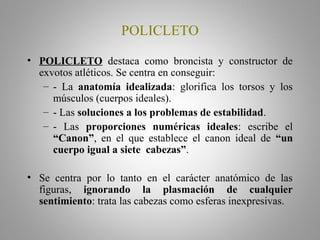 POLICLETO
• POLICLETO destaca como broncista y constructor de
exvotos atléticos. Se centra en conseguir:
– - La anatomía idealizada: glorifica los torsos y los
músculos (cuerpos ideales).
– - Las soluciones a los problemas de estabilidad.
– - Las proporciones numéricas ideales: escribe el
“Canon”, en el que establece el canon ideal de “un
cuerpo igual a siete cabezas”.
• Se centra por lo tanto en el carácter anatómico de las
figuras, ignorando la plasmación de cualquier
sentimiento: trata las cabezas como esferas inexpresivas.
 