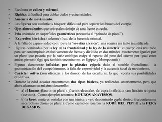 • Escultura en caliza y mármol.
• Rigidez: dificultad para doblar dedos y extremidades.
• Ausencia de movimiento.
• Las figuras son auténticos bloques: dificultad para separar los brazos del cuerpo.
• Ojos almendrados que sobresalen debajo de una frente estrecha.
• Pelo ordenado en superficies geométricas (recuerda al “peinado de pisos”).
• Expresión hierática (solemne) fruto de la herencia oriental.
• A la falta de expresividad contribuye la “sonrisa arcaica”, una sonrisa un tanto injustificada
• figuras dominadas por la ley de la frontalidad y la ley de la simetría: el cuerpo está realizado
para ser contemplado exclusivamente de frente y dividido en dos mitades exactamente iguales por
un plano que pasaría por la nariz-ombligo; exige el reparto del peso del cuerpo por igual entre
ambas piernas (algo que también encontramos en Egipto y Mesopotamia)
• Figuras claramente influidas por la plástica egipcia dado el notable frontalismo, la
geometrización del cuerpo humano, la falta de expresividad y la ausencia total de movimiento.
• Carácter votivo (son ofrendas a los dioses) de las esculturas, lo que recorta sus posibilidades
evolutivas.
• Durante la edad arcaica encontramos dos tipos básicos, ya realizados anteriormente, pero que
ahora alcanzan su máximo desarrollo:
– a) el kouros (kouroi en plural): jóvenes desnudos, de aspecto atlético, con función religiosa
(exvotos). Como ejemplos tenemos: KOUROS ANAVISSOS.
– b) la koré: mujeres vestidas con una túnica y velo denominado peplo dórico, frecuentemente
sacerdotisas (korai en plural). Como ejemplos tenemos la KORÉ DEL PEPLO y la HERA
DE SAMOS.
 