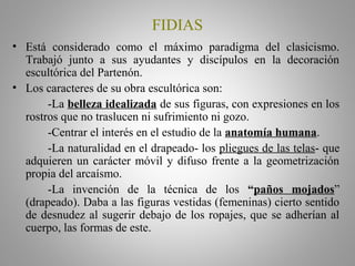 FIDIAS
• Está considerado como el máximo paradigma del clasicismo.
Trabajó junto a sus ayudantes y discípulos en la decoración
escultórica del Partenón.
• Los caracteres de su obra escultórica son:
-La belleza idealizada de sus figuras, con expresiones en los
rostros que no traslucen ni sufrimiento ni gozo.
-Centrar el interés en el estudio de la anatomía humana.
-La naturalidad en el drapeado- los pliegues de las telas- que
adquieren un carácter móvil y difuso frente a la geometrización
propia del arcaísmo.
-La invención de la técnica de los “paños mojados”
(drapeado). Daba a las figuras vestidas (femeninas) cierto sentido
de desnudez al sugerir debajo de los ropajes, que se adherían al
cuerpo, las formas de este.
 
