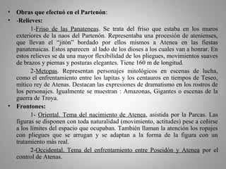 • Obras que efectuó en el Partenón:
• -Relieves:
1-Friso de las Panateneas. Se trata del friso que estaba en los muros
exteriores de la naos del Partenón. Representaba una procesión de atenienses,
que llevan el “jitón” bordado por ellos mismos a Atenea en las fiestas
panatenaicas. Estos aparecen al lado de los dioses a los cuales van a honrar. En
estos relieves se da una mayor flexibilidad de los pliegues, movimientos suaves
de brazos y piernas y posturas elegantes. Tiene 160 m de longitud.
2-Metopas. Representan personajes mitológicos en escenas de lucha,
como el enfrentamiento entre los lapitas y los centauros en tiempos de Teseo,
mítico rey de Atenas. Destacan las expresiones de dramatismo en los rostros de
los personajes. Igualmente se muestran : Amazonas, Gigantes o escenas de la
guerra de Troya.
• Frontones:
1- Oriental. Tema del nacimiento de Atenea, asistida por la Parcas. Las
figuras se disponen con toda naturalidad (movimiento, actitudes) pese a ceñirse
a los límites del espacio que ocupaban. También llaman la atención los ropajes
con pliegues que se arrugan y se adaptan a la forma de la figura con un
tratamiento más real.
2-Occidental. Tema del enfrentamiento entre Poseidón y Atenea por el
control de Atenas.
 