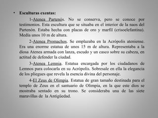 • Esculturas exentas:
1-Atenea Partenós. No se conserva, pero se conoce por
testimonios. Esta escultura que se situaba en el interior de la naos del
Partenón. Estaba hecha con placas de oro y marfil (crisoelefantina).
Medía unos 10 m de altura.
2-Atenea Promachos. Se emplazaba en la Acrópolis ateniense.
Era una enorme estatua de unos 15 m de altura. Representaba a la
diosa Atenea armada con lanza, escudo y un casco sobre su cabeza, en
actitud de defender la ciudad.
3-Atenea Lemnia. Estatua encargada por los ciudadanos de
Lemnos para colocarla en su Acrópolis. Sobresale en ella la elegancia
de los pliegues que revela la esencia divina del personaje.
4-El Zeus de Olimpia. Estatua de gran tamaño destinada para el
templo de Zeus en el santuario de Olimpia, en la que este dios se
mostraba sentado en su trono. Se consideraba una de las siete
maravillas de la Antigüedad.
 