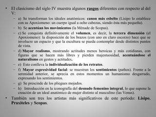 • El clasicismo del siglo IV muestra algunos rasgos diferentes con respecto al del
V:
– a) Se transforman los ideales anatómicos: canon más esbelto (Lisipo lo establece
con su Apoxiomeno: un cuerpo igual a ocho cabezas, siendo ésta más pequeña).
– b) Se acentúan los movimientos (la Ménade de Scopas).
– c) Se conquista definitivamente el volumen, es decir, la tercera dimensión (el
Apoxiomeno): la disposición de los brazos (con uno en claro escorzo) hace que se
involucre un espacio y que la escultura se pueda contemplar desde distintos puntos
de vista.
– d) Mayor realismo, mostrando actitudes menos heroicas y más cotidianas, con
figuras que se hacen más libres y pierden majestuosidad, acentuándose el
naturalismo en gestos y actitudes.
– e) Esto conlleva la individualización de los retratos.
– f) Mayor expresividad facial: se muestran los sentimientos (pathos). Frente a la
serenidad anterior, se aprecia en estos momentos un humanismo desgarrado,
expresando los sentimientos.
– g) Se prescinde de los pliegues mojados.
– h) Introducción en la iconografía del desnudo femenino integral, lo que supone la
creación de un ideal anatómico de mujer distinto al masculino (las Venus).
• También son tres los artistas más significativos de este período: Lisipo,
Praxiteles y Scopas.
 