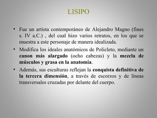 LISIPO
• Fue un artista contemporáneo de Alejandro Magno (fines
s. IV a.C.) , del cual hizo varios retratos, en los que se
muestra a este personaje de manera idealizada.
• Modifica los ideales anatómicos de Policleto, mediante un
canon más alargado (ocho cabezas) y la mezcla de
músculos y grasa en la anatomía.
• Además, sus esculturas reflejan la conquista definitiva de
la tercera dimensión, a través de escorzos y de líneas
transversales cruzadas por delante del cuerpo.
 