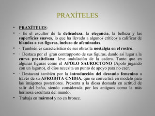 PRAXÍTELES
• PRAXÍTELES:
• · Es el escultor de la delicadeza, la elegancia, la belleza y las
superficies suaves, lo que ha llevado a algunos críticos a calificar de
blandas a sus figuras, incluso de afeminadas.
• · También es característico de sus obras la nostalgia en el rostro.
• · Destaca por el gran contrapposto de sus figuras, dando así lugar a la
curva praxiteliana: leve ondulación de la cadera. Tanto que en
algunas figuras como el APOLO SAUROCTONO (Apolo jugando
con un lagarto), el dios necesita un punto de apoyo para no caer.
• · Destacará también por la introducción del desnudo femenino a
través de su AFRODITA CNIDIA, que se convertirá en modelo para
las imágenes posteriores. Presenta a la diosa desnuda en actitud de
salir del baño, siendo considerada por los antiguos como la más
hermosa escultura del mundo.
• Trabaja en mármol y no en bronce.
 