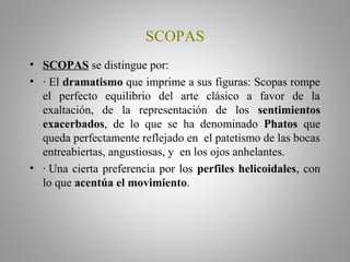 SCOPAS
• SCOPAS se distingue por:
• · El dramatismo que imprime a sus figuras: Scopas rompe
el perfecto equilibrio del arte clásico a favor de la
exaltación, de la representación de los sentimientos
exacerbados, de lo que se ha denominado Phatos que
queda perfectamente reflejado en el patetismo de las bocas
entreabiertas, angustiosas, y en los ojos anhelantes.
• · Una cierta preferencia por los perfiles helicoidales, con
lo que acentúa el movimiento.
 