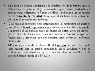 • 1-La idea de belleza (tendencia a la idealización de la belleza que se
daba en etapas anteriores) y de armonía - que todavía perduraba en
algunas obras (Ejemplo: la Venus de Milo)- tendieron a ser sustituidas
por el concepto de realidad, de reflejar al ser humano tal como era,
sin tratar de esconder sus defectos.
• 2-Si hasta el momento solo apreciábamos la hermosura de cuerpos
juveniles, el tipo de representaciones en la época helenística se amplió
y se mostró al ser humano tanto en figuras de niños, como de viejos –
que exhibían la decadencia física del hombre -. Asimismo aparecen
figuras feas y grotescas que nos enseñan seres deformes, enfermos,
obesos, etc.
• 3-Por otra parte se dio el desarrollo del retrato en conexión con la
línea realista que se estaba imponiendo en la escultura y con la
tendencia al individualismo y a representar figuras notables de la
sociedad griega (desde el s. IV a.C.).
 