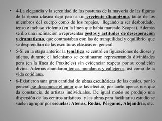 • 4-La elegancia y la serenidad de las posturas de la mayoría de las figuras
de la época clásica dejó paso a un creciente dinamismo, tanto de los
miembros del cuerpo como de los ropajes, llegando a ser desbordado,
tenso e incluso violento (en la línea que había marcado Scopas). Además
se dio una inclinación a representar gestos y actitudes de desesperación
y dramatismo, que contrastaban con las de tranquilidad y equilibrio que
se desprendían de las esculturas clásicas en general.
• 5-Si en la etapa anterior la temática se centró en figuraciones de dioses y
atletas, durante el helenismo se continuaron representando divinidades
pero (en la línea de Praxíteles) sin evidenciar respeto por su condición
divina. Además abundaron temas mundanos y callejeros, así como de la
vida cotidiana.
• 6-Existieron una gran cantidad de obras escultóricas de las cuales, por lo
general, se desconoce el autor que las efectuó, por tanto apenas nos que
da constancia de artistas individuales. De igual modo se produjo una
dispersión de los centros artísticos y las obras para facilitar su estudio se
suelen agrupar por escuelas: Atenas, Rodas, Pérgamo, Alejandría, etc.
 