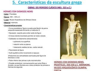 OBRAS DO PERIODO CLÁSICO (481- 323 a.C.)
HERMES CON DIONISOS NENO
HERMES CON DIONISOS NENO.
PRAXÍTELES. 350-330 a.C. MÁRMORE.
MUSEO ARQUEOLÓXICO OLIMPIA.
• Autor: Praxíteles
• Época: 350 – 330 a.C.
• Lugar: Museo Arqeolóxico de Olimpia.Grecia
• Material: mármore
• Características propias:
• Curva praxiteliana: figura curvada pola flexión da perna
esquerda esaxerada formando un seductor S
• Necesario soporte para evitar caída da figura
• O brazo dereito levantado permite ver toda a silueta
• Calidades no tratamento extraordinarias:
• pulimento na superficie
• relación entre os planos
• tratamento realista da tea –caída natural-.
• Flexividade da figura
• Sutil equilibrio entre movemento e repouso
•Predominio da verticalidade acentuada pola figura de
Dionisos e a tea
• Parte inferior das pernas e pés reconstruídos
• Posible simboloxía: conmemoración paz entre Élide e
Arcadia, xa que Dionisos era o deus protector da primeira e
Hermes da segunda
5. Características da escultura grega
 